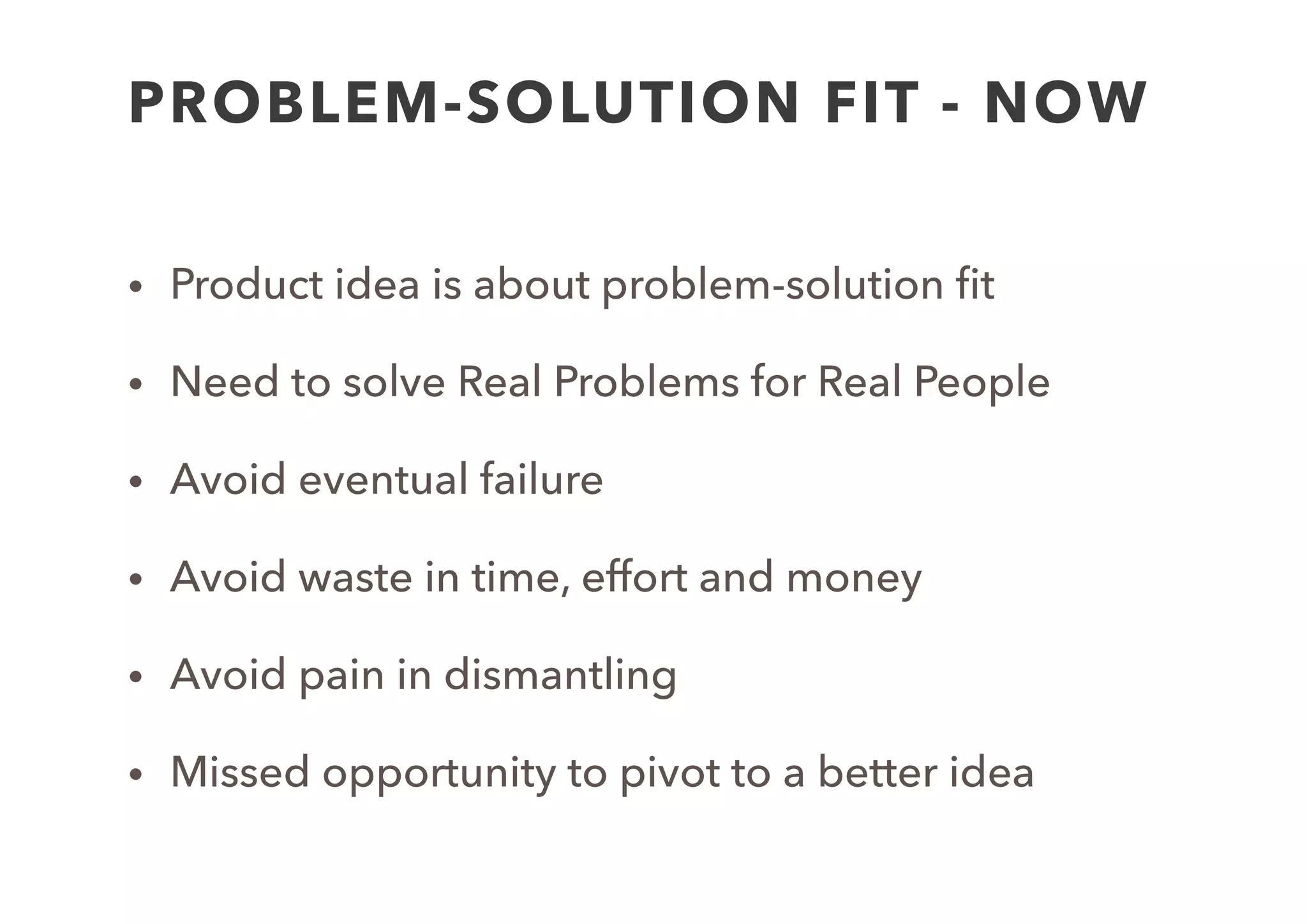 PROBLEM-SOLUTION FIT - NOW
• Product idea is about problem-solution ﬁt
• Need to solve Real Problems for Real People
• Avoid eventual failure
• Avoid waste in time, effort and money 
• Avoid pain in dismantling
• Missed opportunity to pivot to a better idea
 