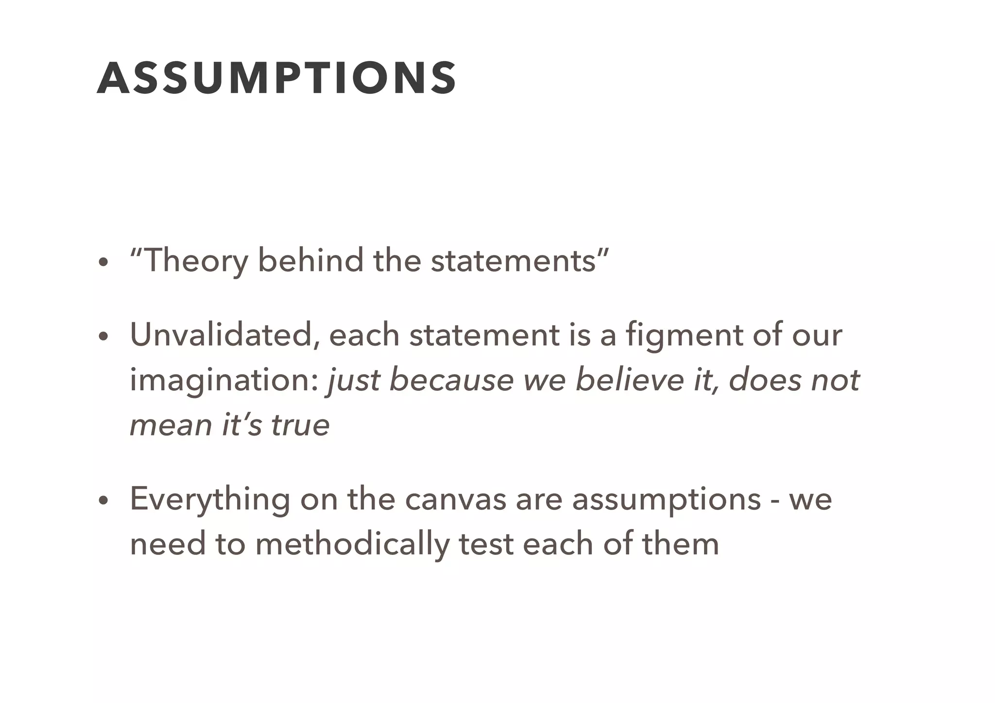 ASSUMPTION STATEMENT
• We believe that: [user segment] want to do [expected
behaviour] because [pain point].
• We believe this [user segment] exist and we can ﬁnd
them at the following [channels]
• We believe that [user segment] will pay [amount] to
use our service.
• We believe that [our UVP] will solve the [user
segment]’s [problem].
 