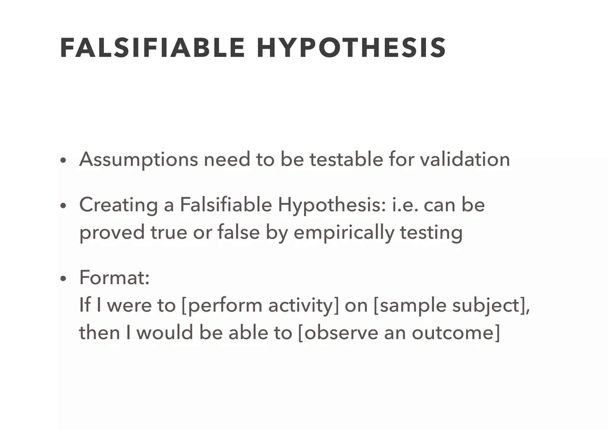 EXAMPLE AND EXERCISE
• Assumption:  
We believe that lots of students ﬁnd their current online
presence unsatisfactory
• Hypothesis: 
If I were to investigate a number of Harvard students, I would
ﬁnd that 90% of them would be unhappy with their online
presence
• Create a hypothesis for your assumption: 
If I were to [perform activity] on [sample subject], then I would
be able to [observe an outcome]
 