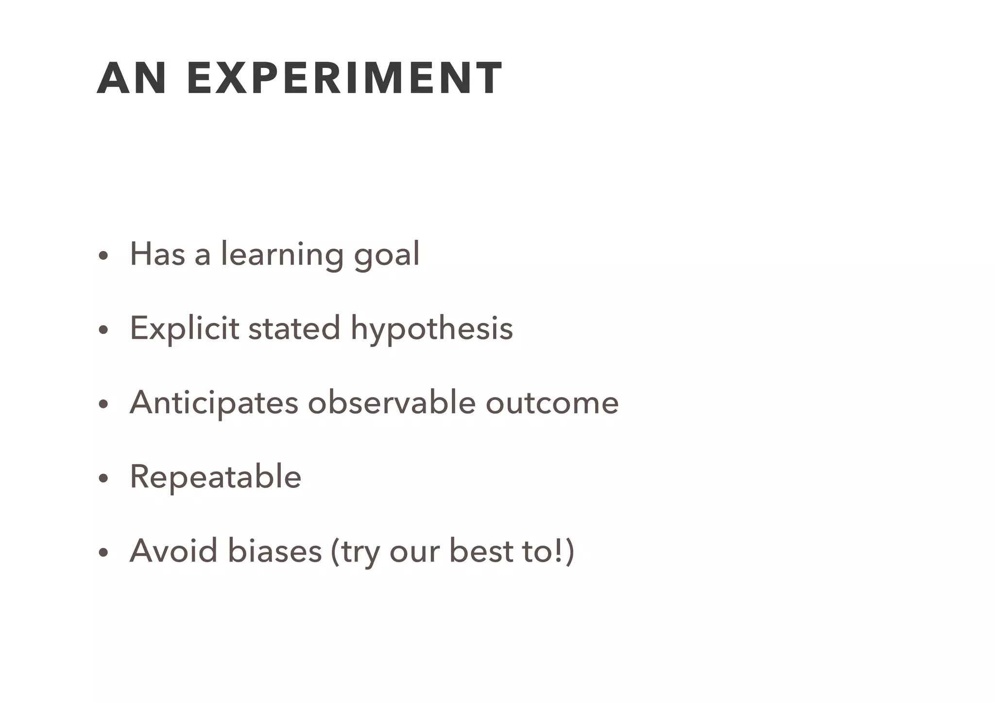 EXPERIMENT TEMPLATE
Goal: To validate your stated assumption
Hypothesis: Put your hypothesis here
Procedure: will talk about this next…
Expected Results: come back to this later…
Actual Results: input results after running the experiment…
 