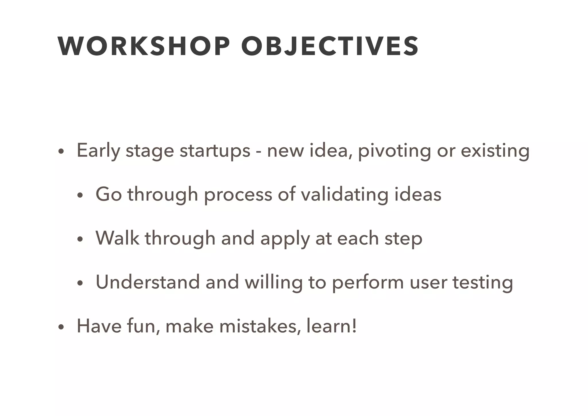 WORKSHOP OBJECTIVES
• Early stage startups - new idea, pivoting or existing
• Go through process of validating ideas
• Walk through and apply at each step
• Understand and willing to perform user testing
• Have fun, make mistakes, learn!
 