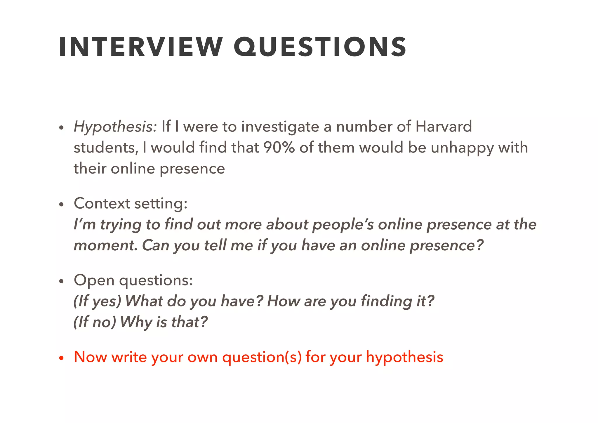 TEMPLATE EXAMPLE
Goal: To validate our belief that lots of students ﬁnd their
current online presence unsatisfactory
Hypothesis: If I were to investigate a number of Harvard
students, I would ﬁnd that 90% of them would be unhappy with
their online presence
Procedure:
Interview question(s) to applied to 5 people
Expected Results: At least 4 people will register some
complaint about their current online presence
Actual Results:
 