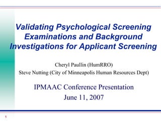 1
Validating Psychological Screening
Examinations and Background
Investigations for Applicant Screening
Cheryl Paullin (HumRRO)
Steve Nutting (City of Minneapolis Human Resources Dept)
IPMAAC Conference Presentation
June 11, 2007
 