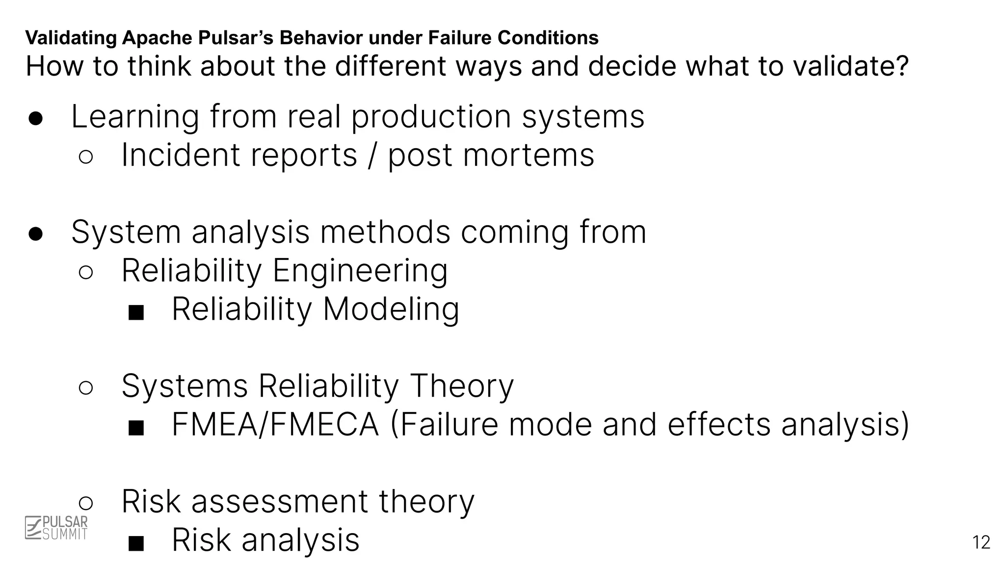 Validating Apache Pulsar’s Behavior under Failure Conditions
How to think about the different ways and decide what to validate?
● Learning from real production systems
○ Incident reports / post mortems
● System analysis methods coming from
○ Reliability Engineering
■ Reliability Modeling
○ Systems Reliability Theory
■ FMEA/FMECA (Failure mode and effects analysis)
○ Risk assessment theory
■ Risk analysis 12
 
