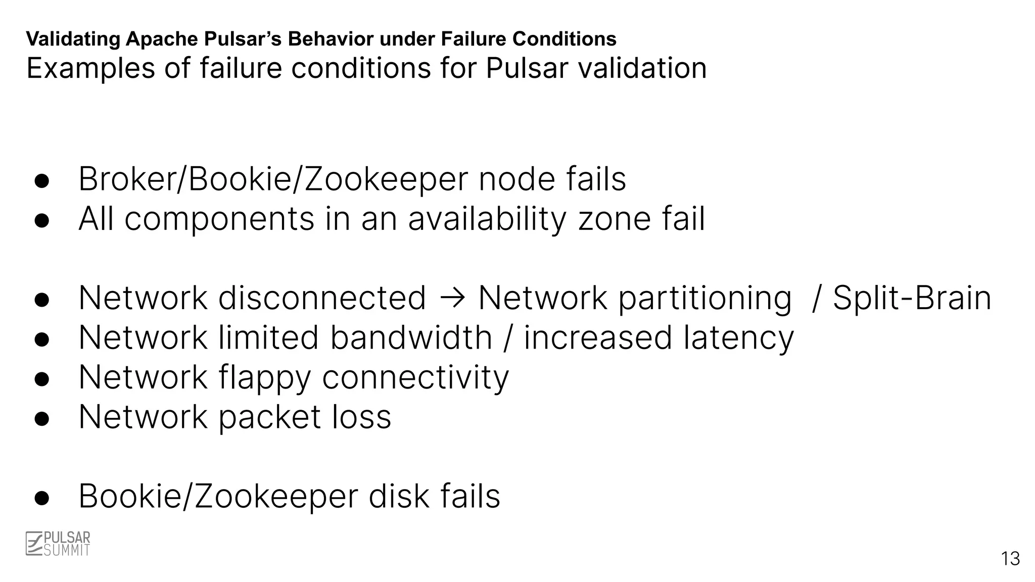 Validating Apache Pulsar’s Behavior under Failure Conditions
Examples of failure conditions for Pulsar validation
● Broker/Bookie/Zookeeper node fails
● All components in an availability zone fail
● Network disconnected -> Network partitioning / Split-Brain
● Network limited bandwidth / increased latency
● Network flappy connectivity
● Network packet loss
● Bookie/Zookeeper disk fails
13
 