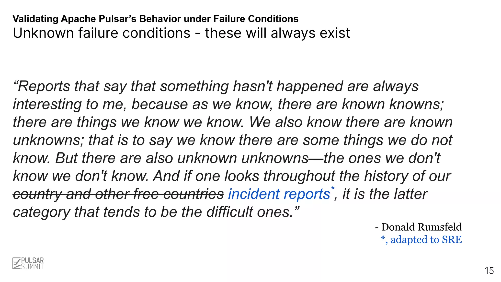 Validating Apache Pulsar’s Behavior under Failure Conditions
Unknown failure conditions - these will always exist
“Reports that say that something hasn't happened are always
interesting to me, because as we know, there are known knowns;
there are things we know we know. We also know there are known
unknowns; that is to say we know there are some things we do not
know. But there are also unknown unknowns—the ones we don't
know we don't know. And if one looks throughout the history of our
country and other free countries incident reports*
, it is the latter
category that tends to be the difficult ones.”
- Donald Rumsfeld
*, adapted to SRE
15
 