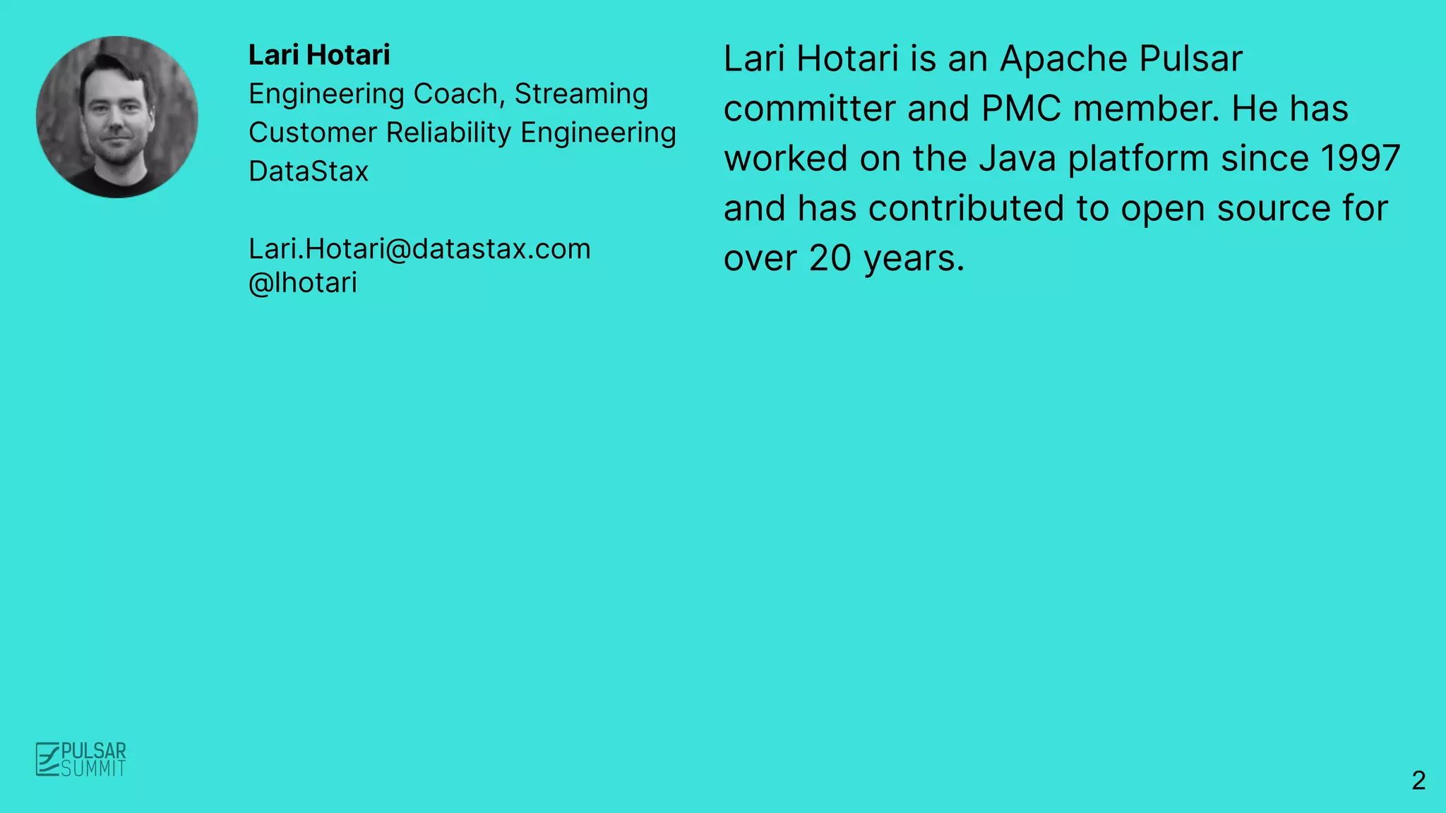 Lari Hotari is an Apache Pulsar
committer and PMC member. He has
worked on the Java platform since 1997
and has contributed to open source for
over 20 years.
Lari Hotari
Engineering Coach, Streaming
Customer Reliability Engineering
DataStax
Lari.Hotari@datastax.com
@lhotari
2
 