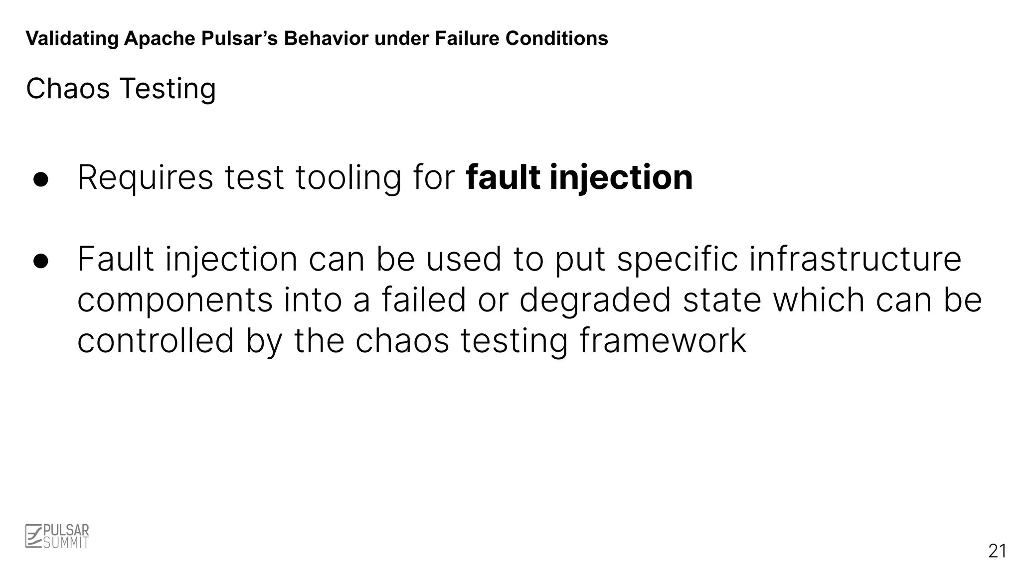 Validating Apache Pulsar’s Behavior under Failure Conditions
Chaos Testing
● Requires test tooling for fault injection
● Fault injection can be used to put specific infrastructure
components into a failed or degraded state which can be
controlled by the chaos testing framework
21
 