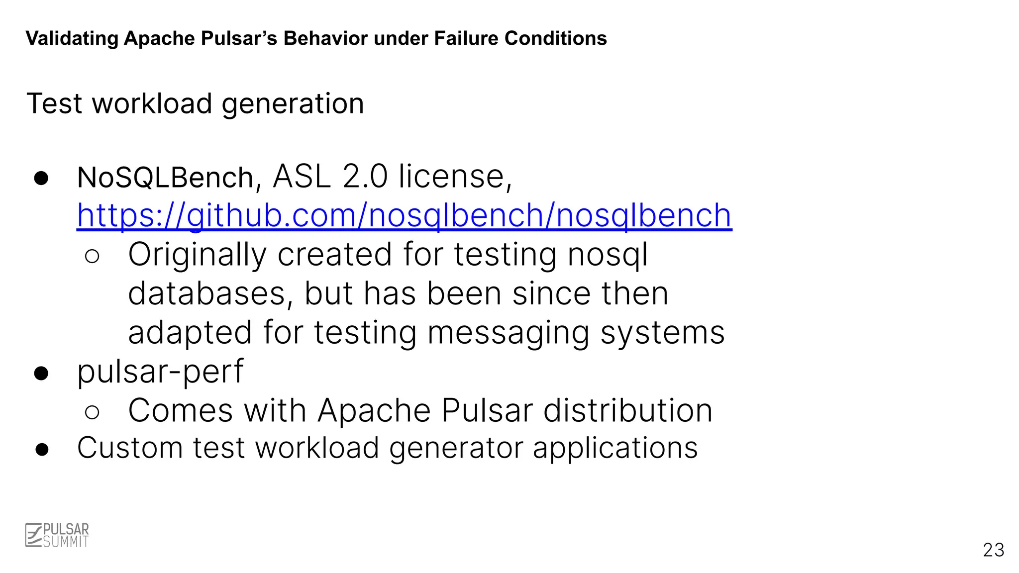 Validating Apache Pulsar’s Behavior under Failure Conditions
Test workload generation
● NoSQLBench, ASL 2.0 license,
https://github.com/nosqlbench/nosqlbench
○ Originally created for testing nosql
databases, but has been since then
adapted for testing messaging systems
● pulsar-perf
○ Comes with Apache Pulsar distribution
● Custom test workload generator applications
23
 