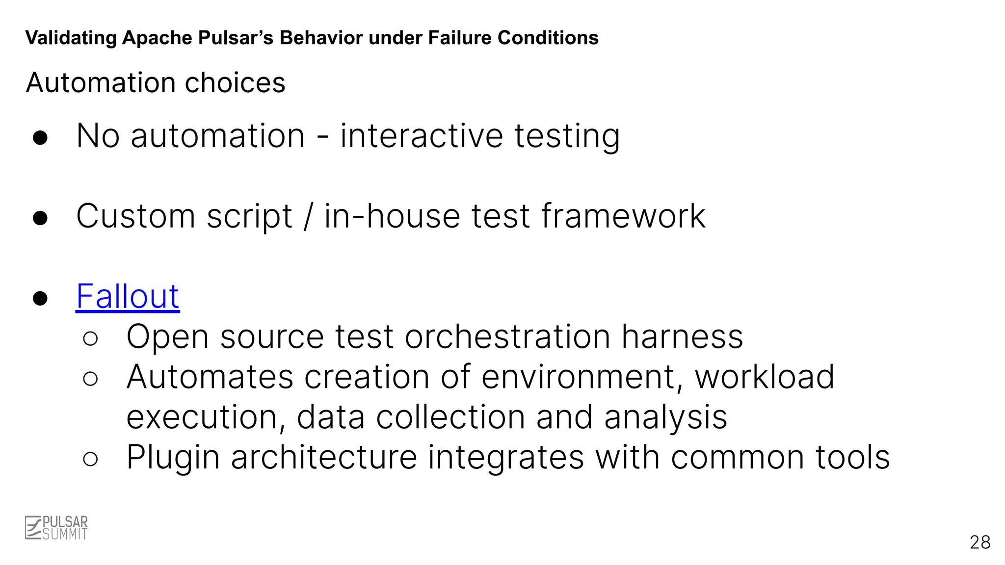 Validating Apache Pulsar’s Behavior under Failure Conditions
Automation choices
● No automation - interactive testing
● Custom script / in-house test framework
● Fallout
○ Open source test orchestration harness
○ Automates creation of environment, workload
execution, data collection and analysis
○ Plugin architecture integrates with common tools
28
 