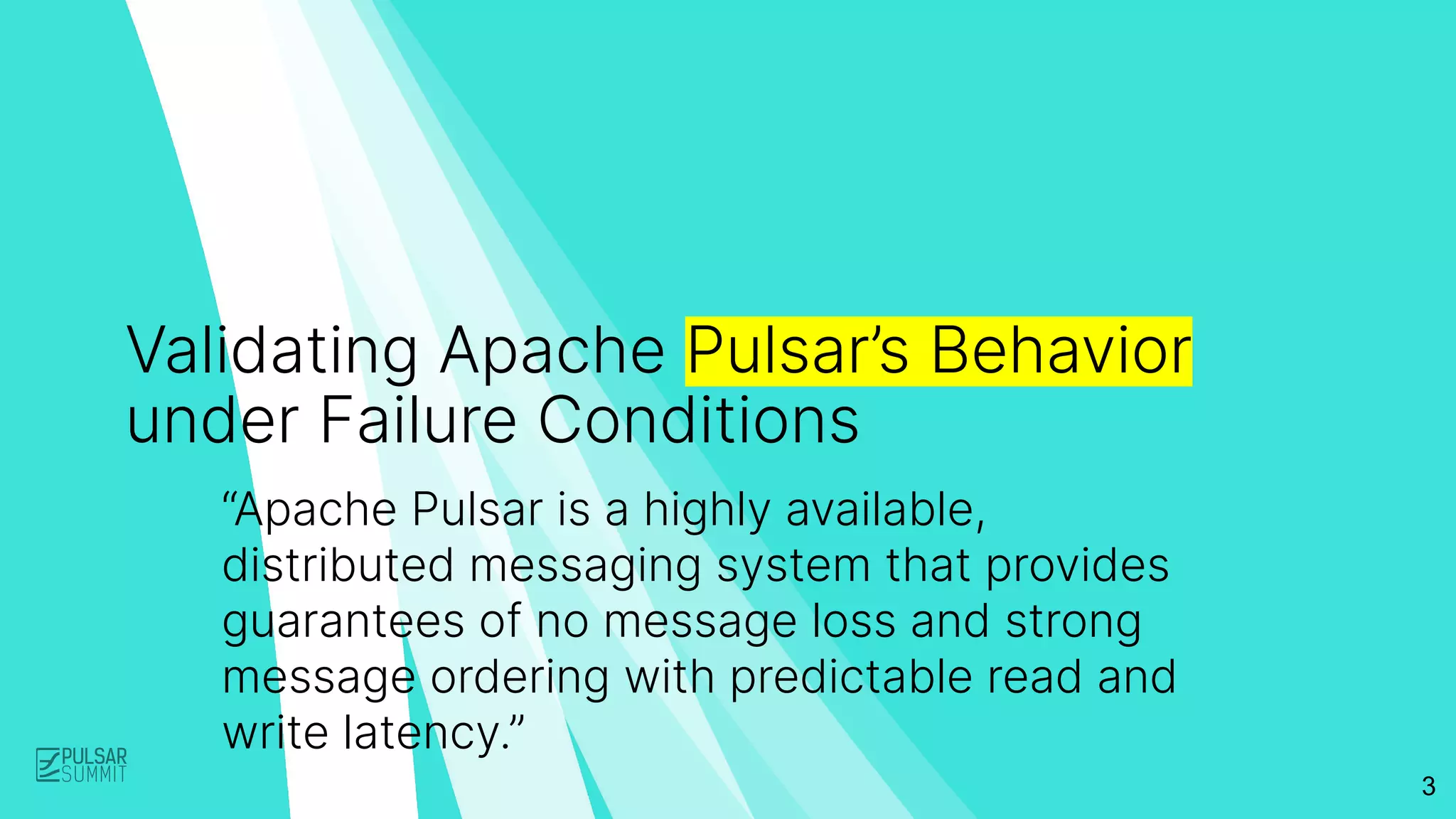 3
Validating Apache Pulsar’s Behavior
under Failure Conditions
“Apache Pulsar is a highly available,
distributed messaging system that provides
guarantees of no message loss and strong
message ordering with predictable read and
write latency.”
 