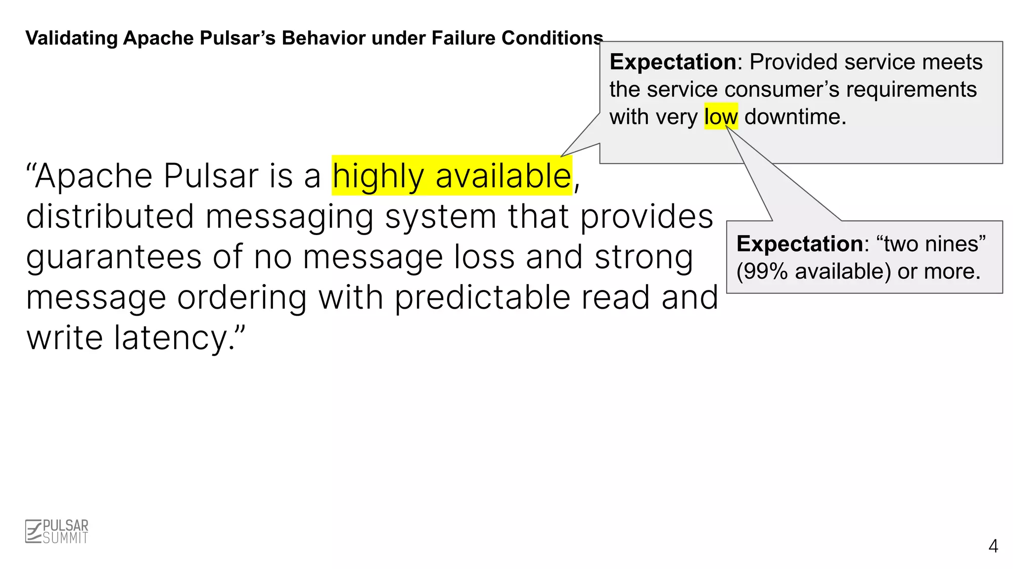 Validating Apache Pulsar’s Behavior under Failure Conditions
“Apache Pulsar is a highly available,
distributed messaging system that provides
guarantees of no message loss and strong
message ordering with predictable read and
write latency.”
Expectation: Provided service meets
the service consumer’s requirements
with very low downtime.
4
Expectation: “two nines”
(99% available) or more.
 