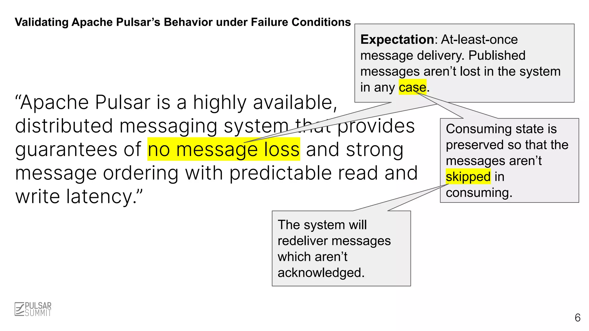 Validating Apache Pulsar’s Behavior under Failure Conditions
“Apache Pulsar is a highly available,
distributed messaging system that provides
guarantees of no message loss and strong
message ordering with predictable read and
write latency.”
Expectation: At-least-once
message delivery. Published
messages aren’t lost in the system
in any case.
6
Consuming state is
preserved so that the
messages aren’t
skipped in
consuming.
The system will
redeliver messages
which aren’t
acknowledged.
 