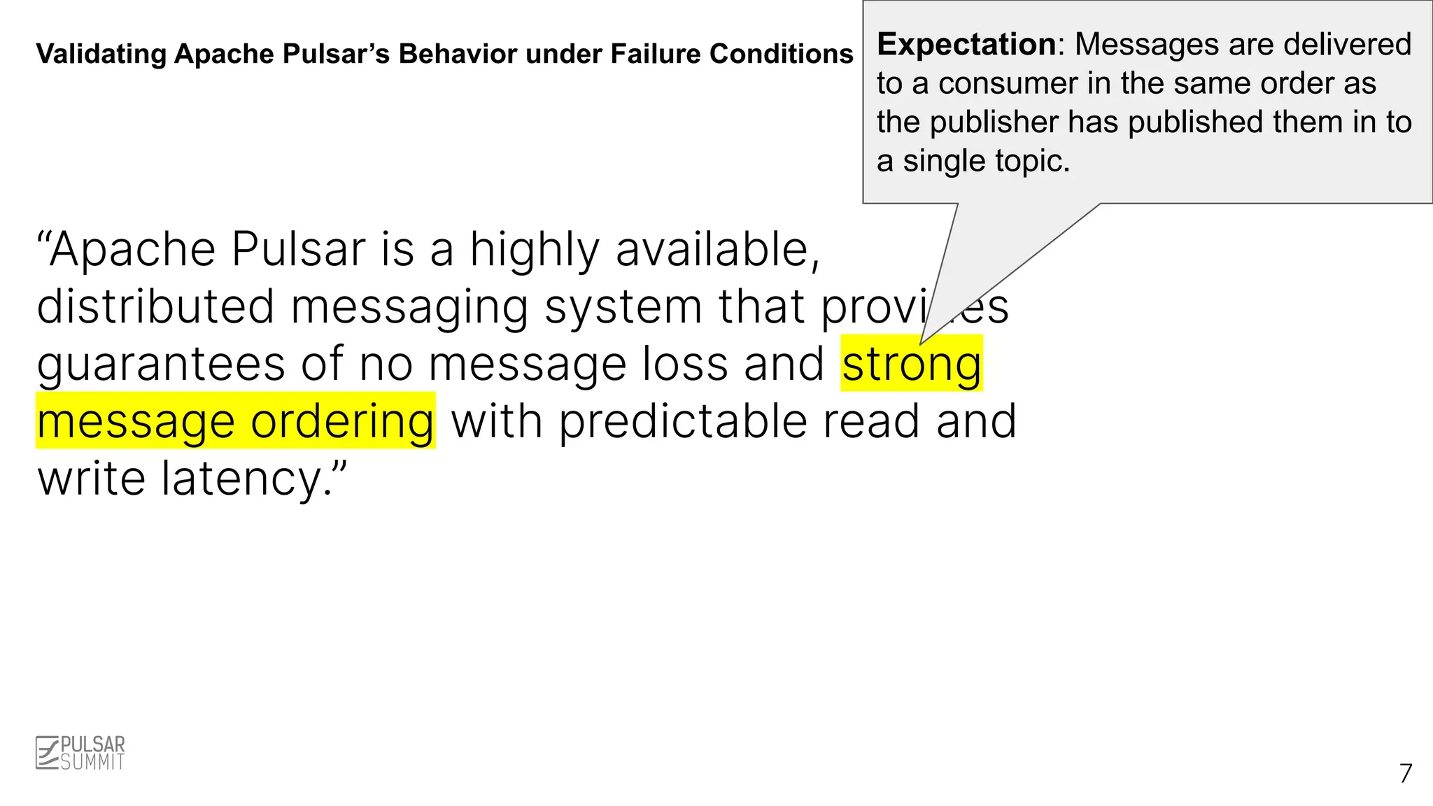 Validating Apache Pulsar’s Behavior under Failure Conditions
“Apache Pulsar is a highly available,
distributed messaging system that provides
guarantees of no message loss and strong
message ordering with predictable read and
write latency.”
Expectation: Messages are delivered
to a consumer in the same order as
the publisher has published them in to
a single topic.
7
 
