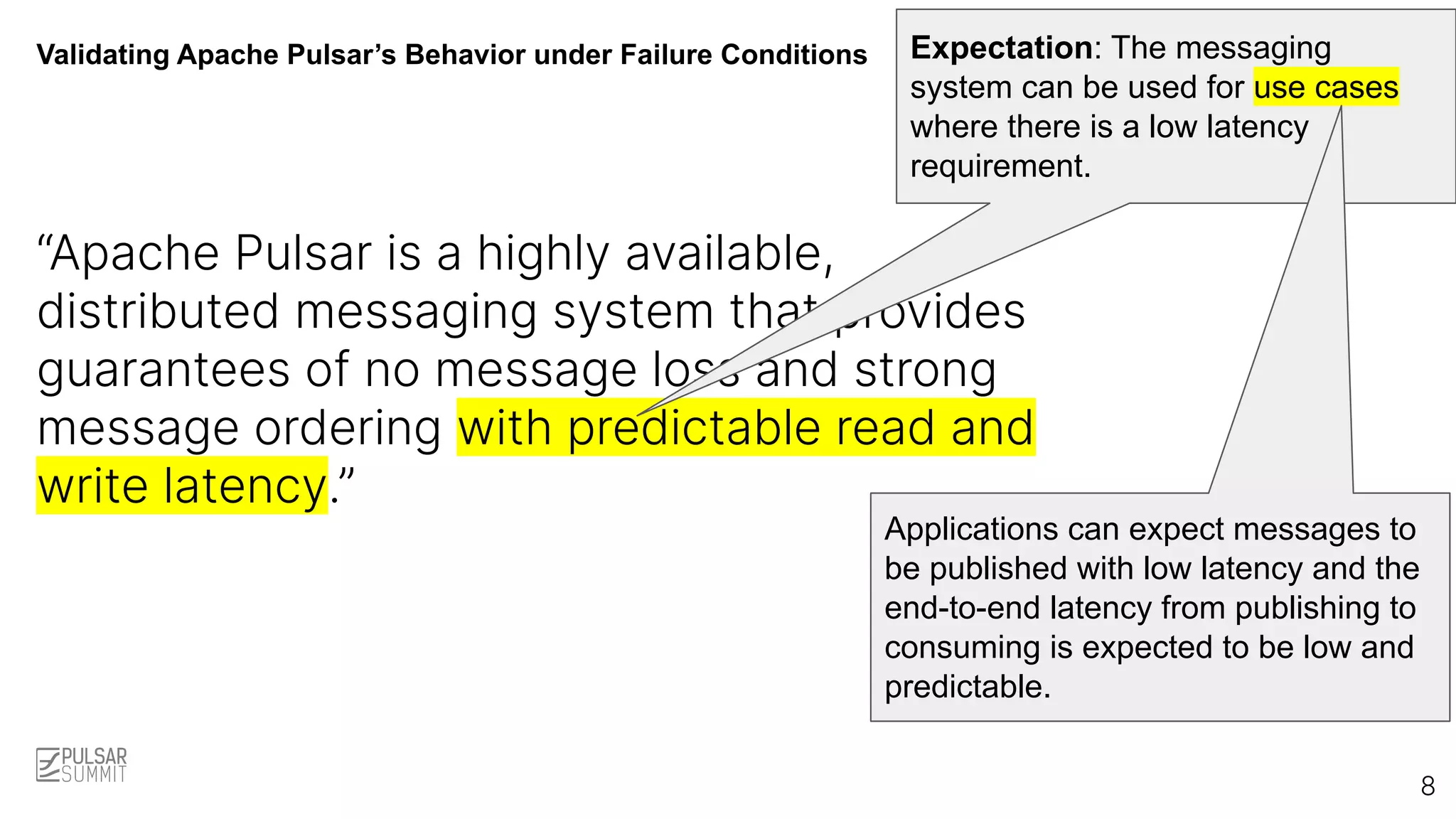 Validating Apache Pulsar’s Behavior under Failure Conditions
“Apache Pulsar is a highly available,
distributed messaging system that provides
guarantees of no message loss and strong
message ordering with predictable read and
write latency.”
Expectation: The messaging
system can be used for use cases
where there is a low latency
requirement.
8
Applications can expect messages to
be published with low latency and the
end-to-end latency from publishing to
consuming is expected to be low and
predictable.
 