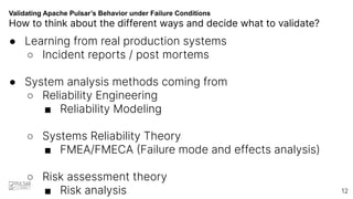 Validating Apache Pulsar’s Behavior under Failure Conditions
How to think about the different ways and decide what to validate?
● Learning from real production systems
○ Incident reports / post mortems
● System analysis methods coming from
○ Reliability Engineering
■ Reliability Modeling
○ Systems Reliability Theory
■ FMEA/FMECA (Failure mode and effects analysis)
○ Risk assessment theory
■ Risk analysis 12
 