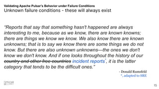 Validating Apache Pulsar’s Behavior under Failure Conditions
Unknown failure conditions - these will always exist
“Reports that say that something hasn't happened are always
interesting to me, because as we know, there are known knowns;
there are things we know we know. We also know there are known
unknowns; that is to say we know there are some things we do not
know. But there are also unknown unknowns—the ones we don't
know we don't know. And if one looks throughout the history of our
country and other free countries incident reports*
, it is the latter
category that tends to be the difficult ones.”
- Donald Rumsfeld
*, adapted to SRE
15
 