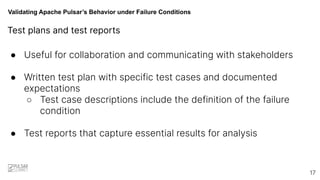 Validating Apache Pulsar’s Behavior under Failure Conditions
● Useful for collaboration and communicating with stakeholders
● Written test plan with specific test cases and documented
expectations
○ Test case descriptions include the definition of the failure
condition
● Test reports that capture essential results for analysis
17
Test plans and test reports
 