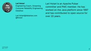 Lari Hotari is an Apache Pulsar
committer and PMC member. He has
worked on the Java platform since 1997
and has contributed to open source for
over 20 years.
Lari Hotari
Engineering Coach, Streaming
Customer Reliability Engineering
DataStax
Lari.Hotari@datastax.com
@lhotari
2
 