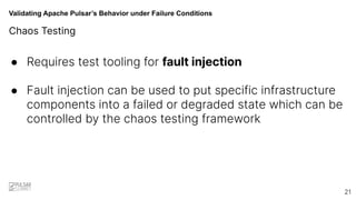 Validating Apache Pulsar’s Behavior under Failure Conditions
Chaos Testing
● Requires test tooling for fault injection
● Fault injection can be used to put specific infrastructure
components into a failed or degraded state which can be
controlled by the chaos testing framework
21
 