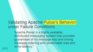 3
Validating Apache Pulsar’s Behavior
under Failure Conditions
“Apache Pulsar is a highly available,
distributed messaging system that provides
guarantees of no message loss and strong
message ordering with predictable read and
write latency.”
 