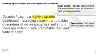 Validating Apache Pulsar’s Behavior under Failure Conditions
“Apache Pulsar is a highly available,
distributed messaging system that provides
guarantees of no message loss and strong
message ordering with predictable read and
write latency.”
Expectation: Provided service meets
the service consumer’s requirements
with very low downtime.
4
Expectation: “two nines”
(99% available) or more.
 