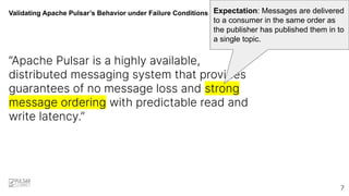 Validating Apache Pulsar’s Behavior under Failure Conditions
“Apache Pulsar is a highly available,
distributed messaging system that provides
guarantees of no message loss and strong
message ordering with predictable read and
write latency.”
Expectation: Messages are delivered
to a consumer in the same order as
the publisher has published them in to
a single topic.
7
 