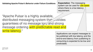 Validating Apache Pulsar’s Behavior under Failure Conditions
“Apache Pulsar is a highly available,
distributed messaging system that provides
guarantees of no message loss and strong
message ordering with predictable read and
write latency.”
Expectation: The messaging
system can be used for use cases
where there is a low latency
requirement.
8
Applications can expect messages to
be published with low latency and the
end-to-end latency from publishing to
consuming is expected to be low and
predictable.
 