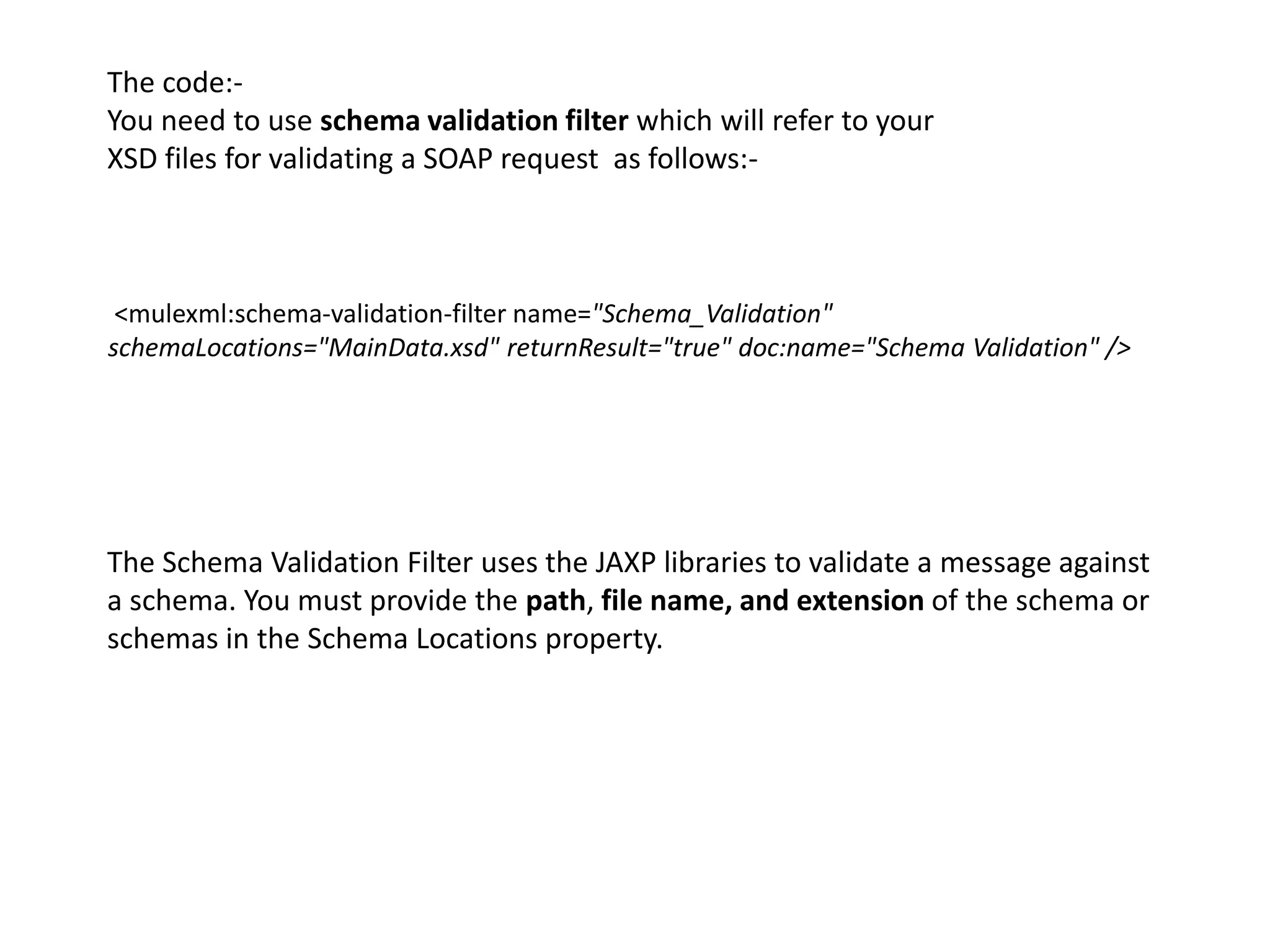 <mulexml:schema-validation-filter name="Schema_Validation"
schemaLocations="MainData.xsd" returnResult="true" doc:name="Schema Validation" />
The code:-
You need to use schema validation filter which will refer to your
XSD files for validating a SOAP request as follows:-
The Schema Validation Filter uses the JAXP libraries to validate a message against
a schema. You must provide the path, file name, and extension of the schema or
schemas in the Schema Locations property.
 