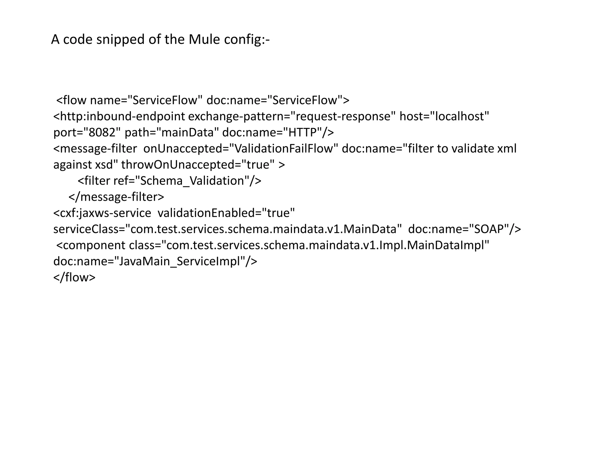 <flow name="ServiceFlow" doc:name="ServiceFlow">
<http:inbound-endpoint exchange-pattern="request-response" host="localhost"
port="8082" path="mainData" doc:name="HTTP"/>
<message-filter onUnaccepted="ValidationFailFlow" doc:name="filter to validate xml
against xsd" throwOnUnaccepted="true" >
<filter ref="Schema_Validation"/>
</message-filter>
<cxf:jaxws-service validationEnabled="true"
serviceClass="com.test.services.schema.maindata.v1.MainData" doc:name="SOAP"/>
<component class="com.test.services.schema.maindata.v1.Impl.MainDataImpl"
doc:name="JavaMain_ServiceImpl"/>
</flow>
A code snipped of the Mule config:-
 