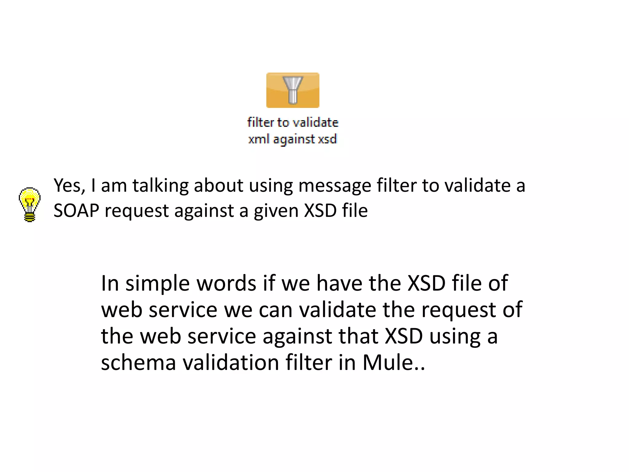Yes, I am talking about using message filter to validate a
SOAP request against a given XSD file
In simple words if we have the XSD file of
web service we can validate the request of
the web service against that XSD using a
schema validation filter in Mule..
 