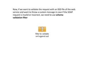 Now, if we want to validate the request with an XSD file of the web
service and want to throw a custom message in case if the SOAP
request is invalid or incorrect, we need to use schema
validation filter
 