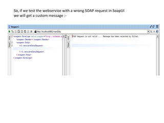 So, if we test the webservice with a wrong SOAP request in SoapUI
we will get a custom message :-
 