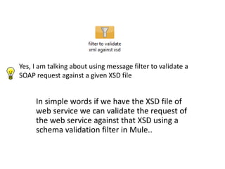 Yes, I am talking about using message filter to validate a
SOAP request against a given XSD file
In simple words if we have the XSD file of
web service we can validate the request of
the web service against that XSD using a
schema validation filter in Mule..
 