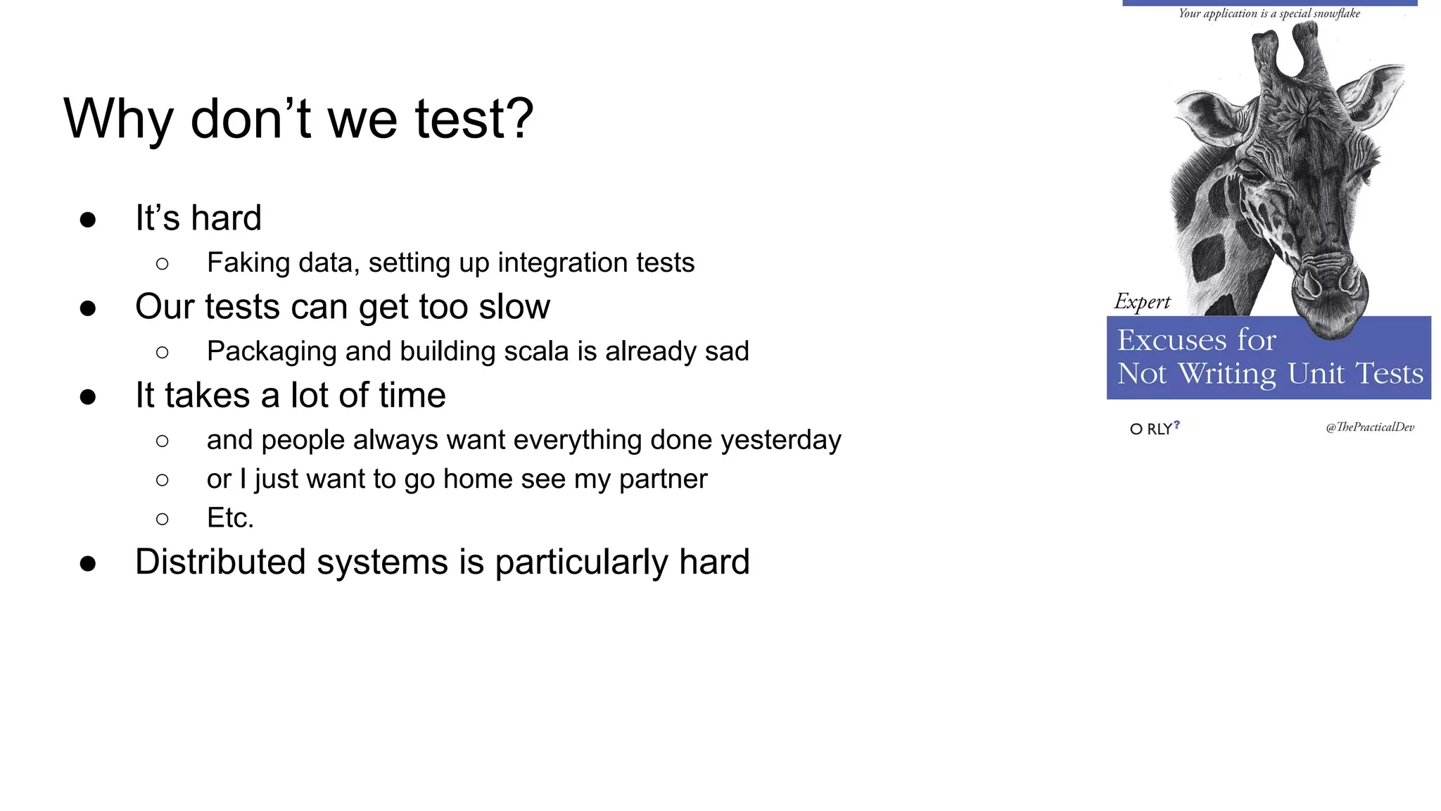 Why don’t we test?
● It’s hard
○ Faking data, setting up integration tests
● Our tests can get too slow
○ Packaging and building scala is already sad
● It takes a lot of time
○ and people always want everything done yesterday
○ or I just want to go home see my partner
○ Etc.
● Distributed systems is particularly hard
 