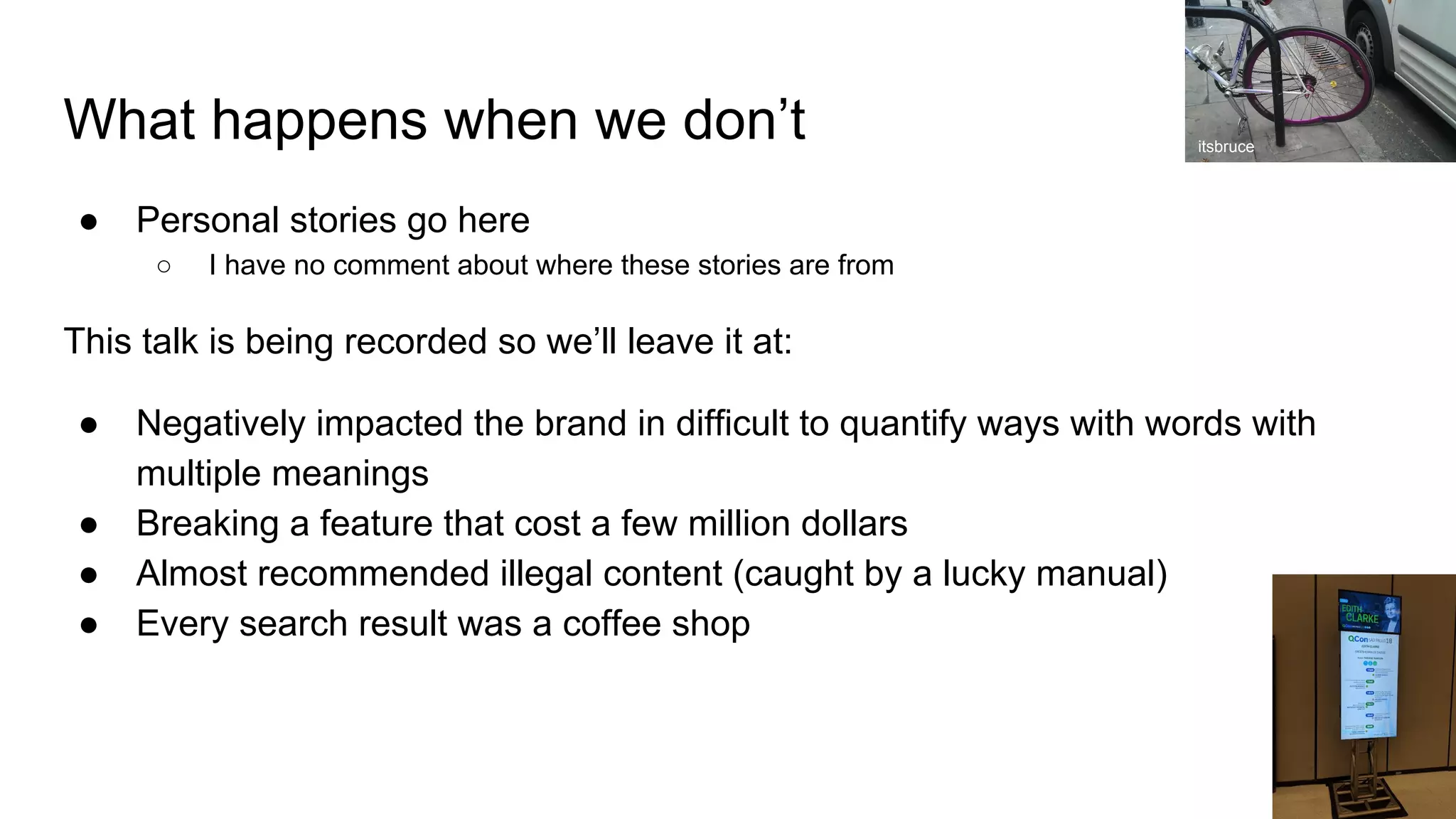 What happens when we don’t
● Personal stories go here
○ I have no comment about where these stories are from
This talk is being recorded so we’ll leave it at:
● Negatively impacted the brand in difficult to quantify ways with words with
multiple meanings
● Breaking a feature that cost a few million dollars
● Almost recommended illegal content (caught by a lucky manual)
● Every search result was a coffee shop
itsbruce
 