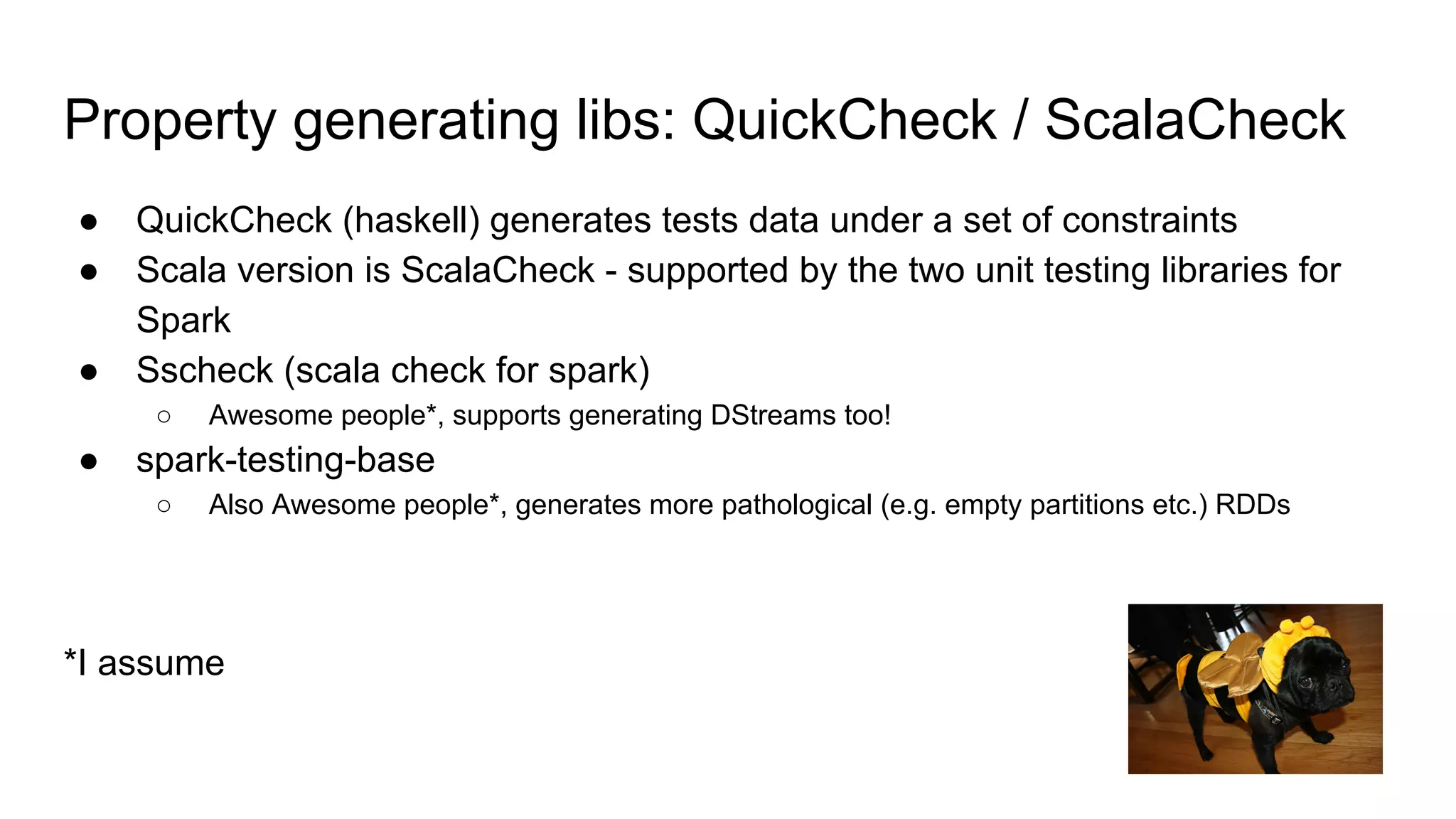 Property generating libs: QuickCheck / ScalaCheck
● QuickCheck (haskell) generates tests data under a set of constraints
● Scala version is ScalaCheck - supported by the two unit testing libraries for
Spark
● Sscheck (scala check for spark)
○ Awesome people*, supports generating DStreams too!
● spark-testing-base
○ Also Awesome people*, generates more pathological (e.g. empty partitions etc.) RDDs
*I assume
PROtara hunt
 