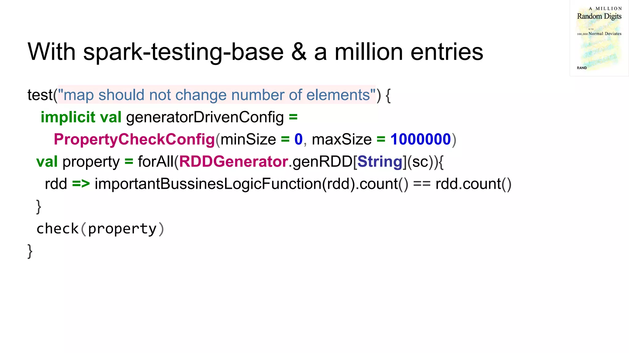 With spark-testing-base & a million entries
test("map should not change number of elements") {
implicit val generatorDrivenConfig =
PropertyCheckConfig(minSize = 0, maxSize = 1000000)
val property = forAll(RDDGenerator.genRDD[String](sc)){
rdd => importantBussinesLogicFunction(rdd).count() == rdd.count()
}
check(property)
}
 
