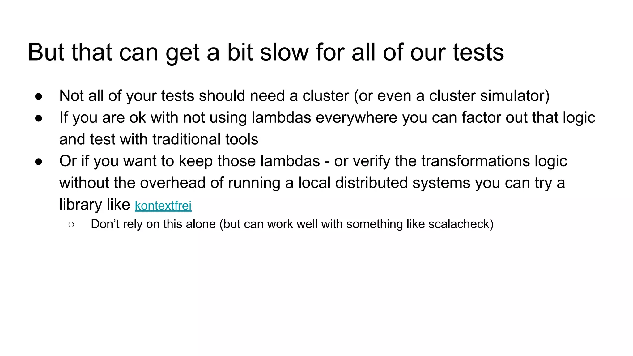 But that can get a bit slow for all of our tests
● Not all of your tests should need a cluster (or even a cluster simulator)
● If you are ok with not using lambdas everywhere you can factor out that logic
and test with traditional tools
● Or if you want to keep those lambdas - or verify the transformations logic
without the overhead of running a local distributed systems you can try a
library like kontextfrei
○ Don’t rely on this alone (but can work well with something like scalacheck)
 