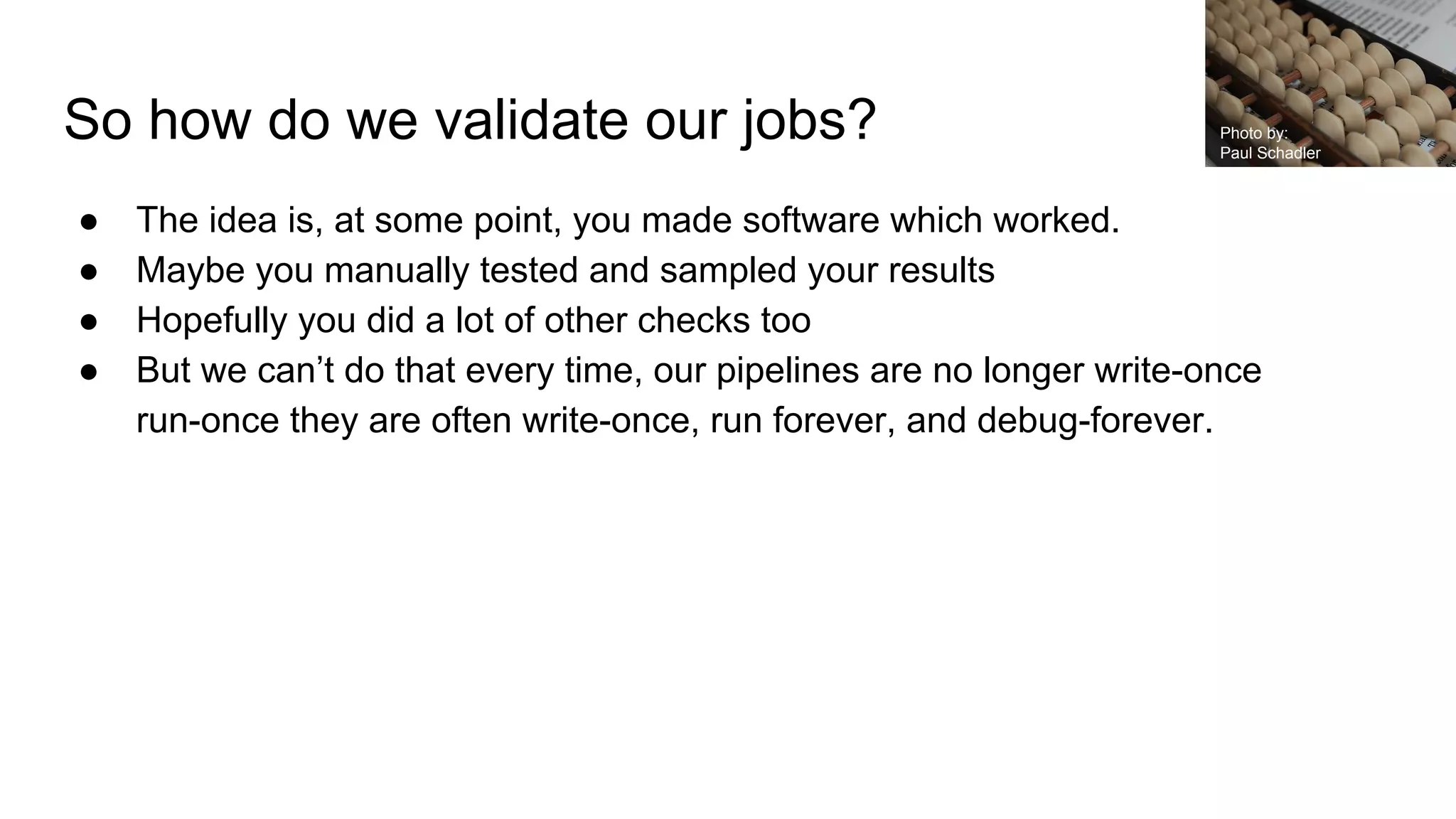 So how do we validate our jobs?
● The idea is, at some point, you made software which worked.
● Maybe you manually tested and sampled your results
● Hopefully you did a lot of other checks too
● But we can’t do that every time, our pipelines are no longer write-once
run-once they are often write-once, run forever, and debug-forever.
Photo by:
Paul Schadler
 