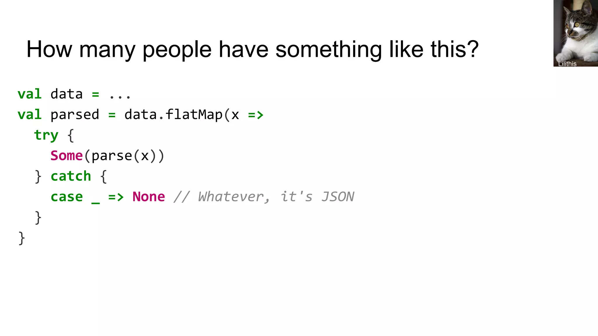 How many people have something like this?
val data = ...
val parsed = data.flatMap(x =>
try {
Some(parse(x))
} catch {
case _ => None // Whatever, it's JSON
}
}
Lilithis
 