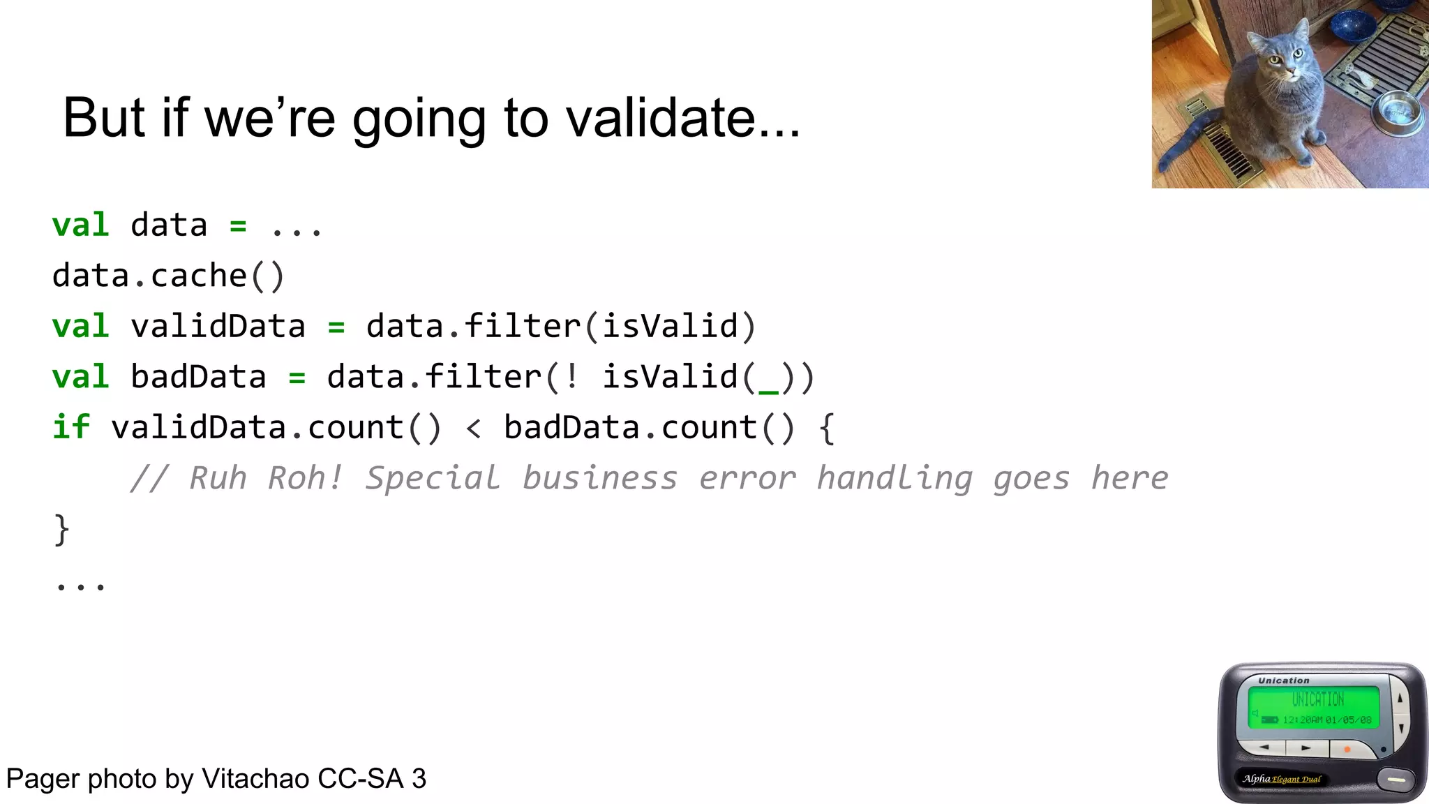 But if we’re going to validate...
val data = ...
data.cache()
val validData = data.filter(isValid)
val badData = data.filter(! isValid(_))
if validData.count() < badData.count() {
// Ruh Roh! Special business error handling goes here
}
...
Pager photo by Vitachao CC-SA 3
 