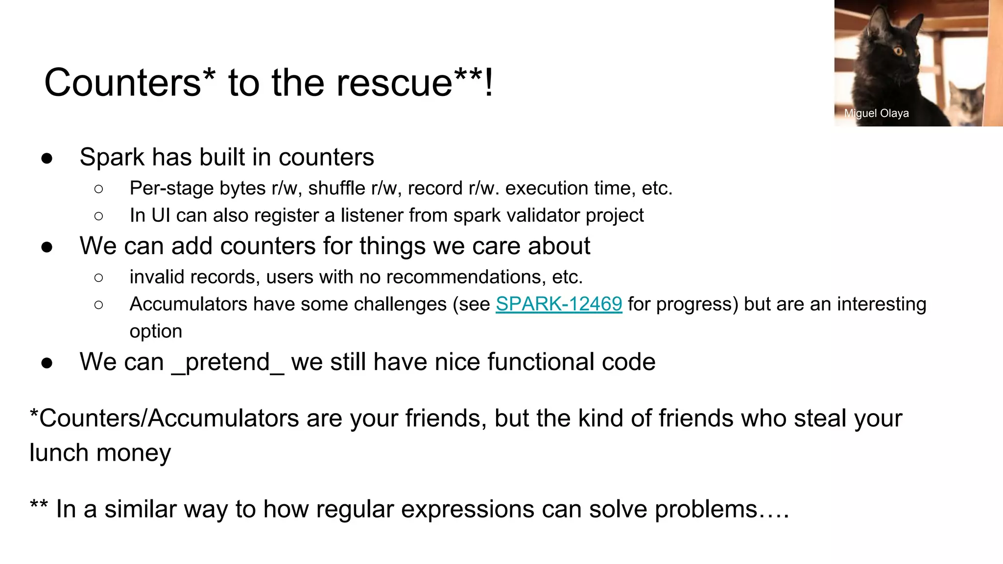 Counters* to the rescue**!
● Spark has built in counters
○ Per-stage bytes r/w, shuffle r/w, record r/w. execution time, etc.
○ In UI can also register a listener from spark validator project
● We can add counters for things we care about
○ invalid records, users with no recommendations, etc.
○ Accumulators have some challenges (see SPARK-12469 for progress) but are an interesting
option
● We can _pretend_ we still have nice functional code
*Counters/Accumulators are your friends, but the kind of friends who steal your
lunch money
** In a similar way to how regular expressions can solve problems….
Miguel Olaya
 