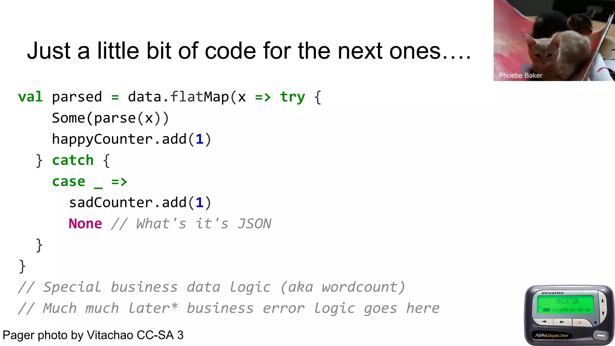 Just a little bit of code for the next ones….
val parsed = data.flatMap(x => try {
Some(parse(x))
happyCounter.add(1)
} catch {
case _ =>
sadCounter.add(1)
None // What's it's JSON
}
}
// Special business data logic (aka wordcount)
// Much much later* business error logic goes here
Pager photo by Vitachao CC-SA 3
Phoebe Baker
 