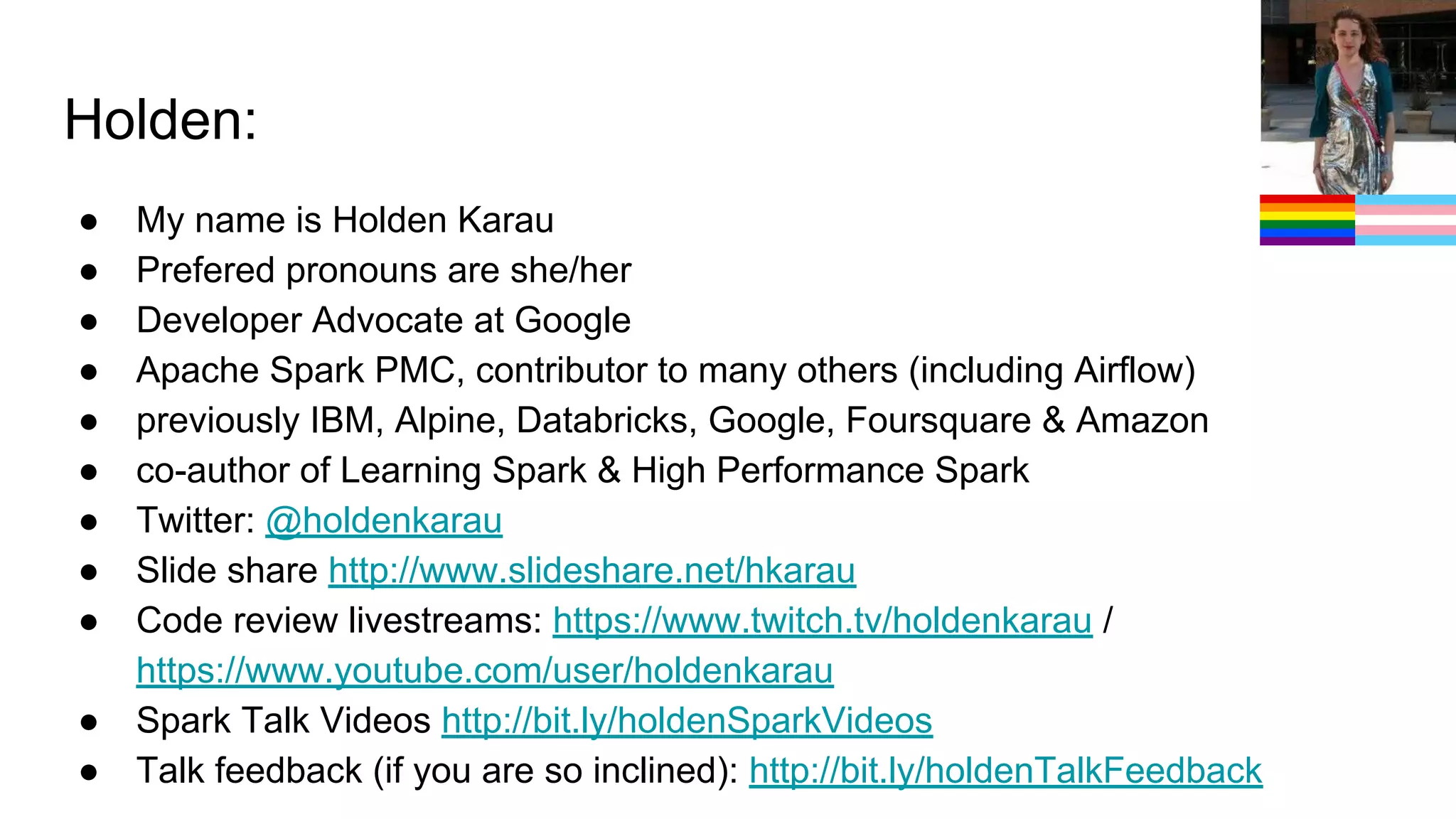Holden:
● My name is Holden Karau
● Prefered pronouns are she/her
● Developer Advocate at Google
● Apache Spark PMC, contributor to many others (including Airflow)
● previously IBM, Alpine, Databricks, Google, Foursquare & Amazon
● co-author of Learning Spark & High Performance Spark
● Twitter: @holdenkarau
● Slide share http://www.slideshare.net/hkarau
● Code review livestreams: https://www.twitch.tv/holdenkarau /
https://www.youtube.com/user/holdenkarau
● Spark Talk Videos http://bit.ly/holdenSparkVideos
● Talk feedback (if you are so inclined): http://bit.ly/holdenTalkFeedback
 