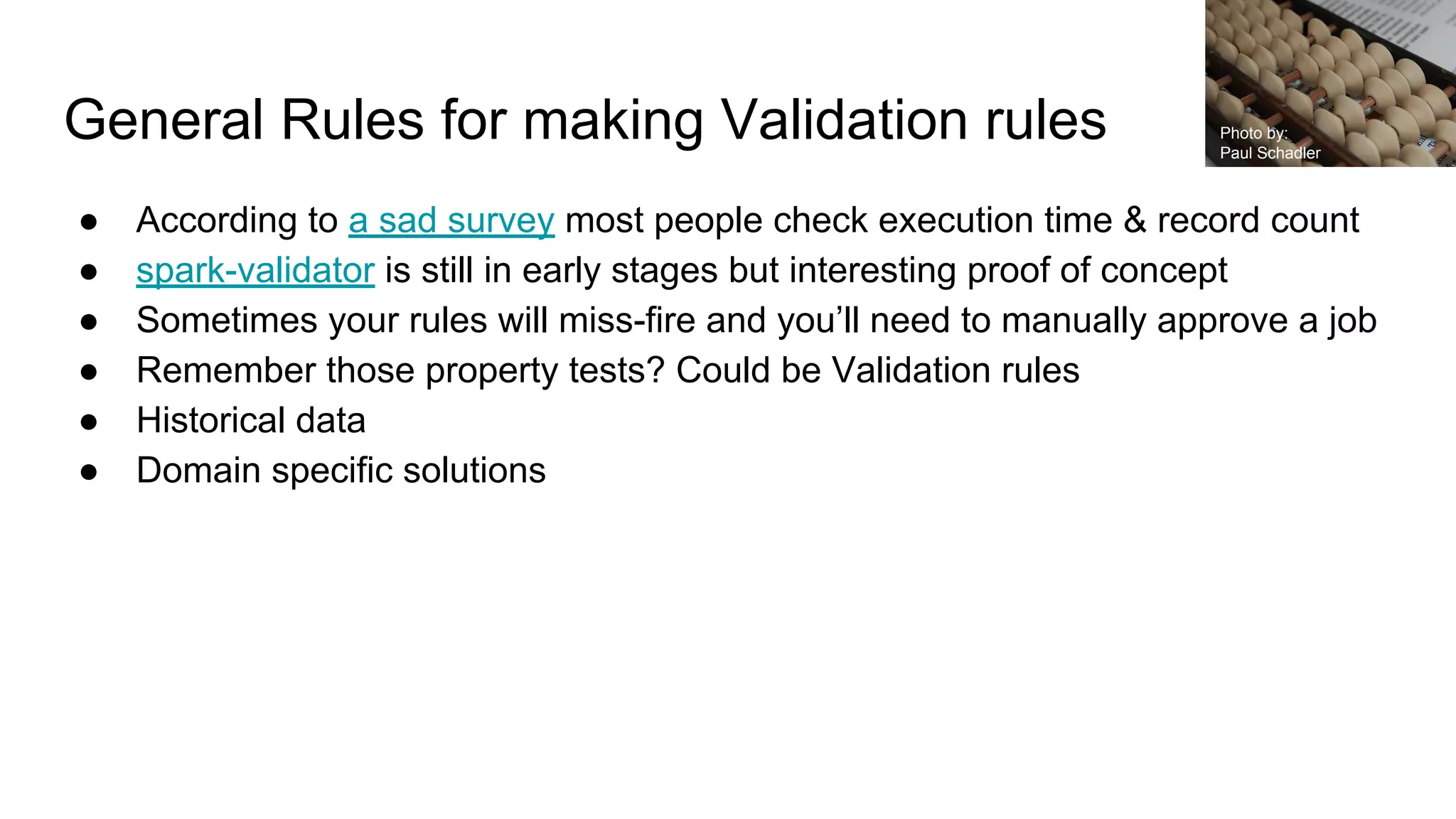 General Rules for making Validation rules
● According to a sad survey most people check execution time & record count
● spark-validator is still in early stages but interesting proof of concept
● Sometimes your rules will miss-fire and you’ll need to manually approve a job
● Remember those property tests? Could be Validation rules
● Historical data
● Domain specific solutions
Photo by:
Paul Schadler
 