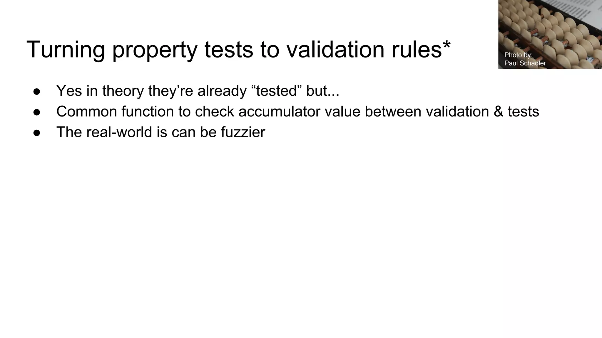 Turning property tests to validation rules*
● Yes in theory they’re already “tested” but...
● Common function to check accumulator value between validation & tests
● The real-world is can be fuzzier
Photo by:
Paul Schadler
 