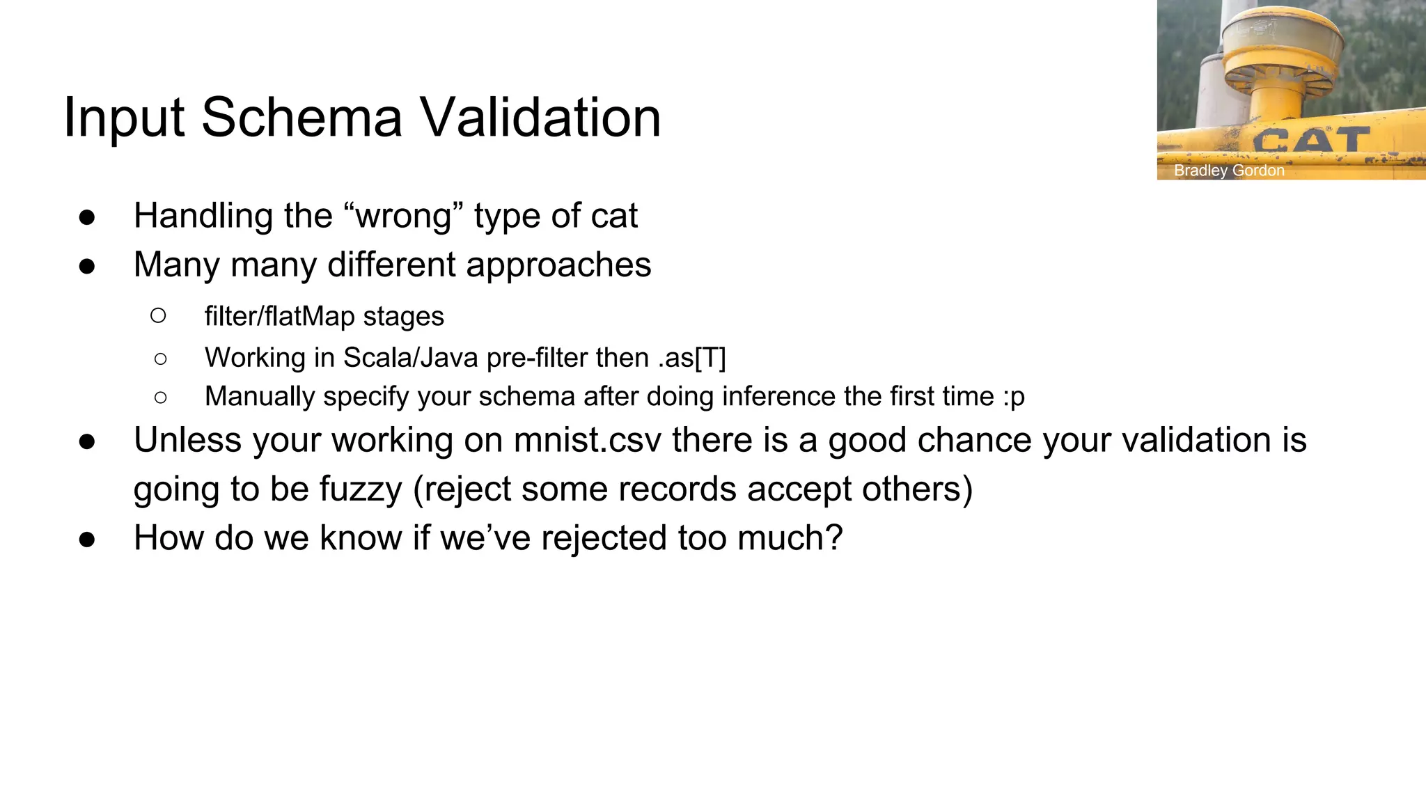 Input Schema Validation
● Handling the “wrong” type of cat
● Many many different approaches
○ filter/flatMap stages
○ Working in Scala/Java pre-filter then .as[T]
○ Manually specify your schema after doing inference the first time :p
● Unless your working on mnist.csv there is a good chance your validation is
going to be fuzzy (reject some records accept others)
● How do we know if we’ve rejected too much?
Bradley Gordon
 