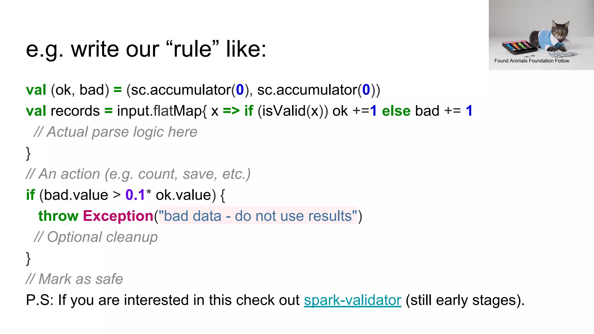 e.g. write our “rule” like:
val (ok, bad) = (sc.accumulator(0), sc.accumulator(0))
val records = input.flatMap{ x => if (isValid(x)) ok +=1 else bad += 1
// Actual parse logic here
}
// An action (e.g. count, save, etc.)
if (bad.value > 0.1* ok.value) {
throw Exception("bad data - do not use results")
// Optional cleanup
}
// Mark as safe
P.S: If you are interested in this check out spark-validator (still early stages).
Found Animals Foundation Follow
 