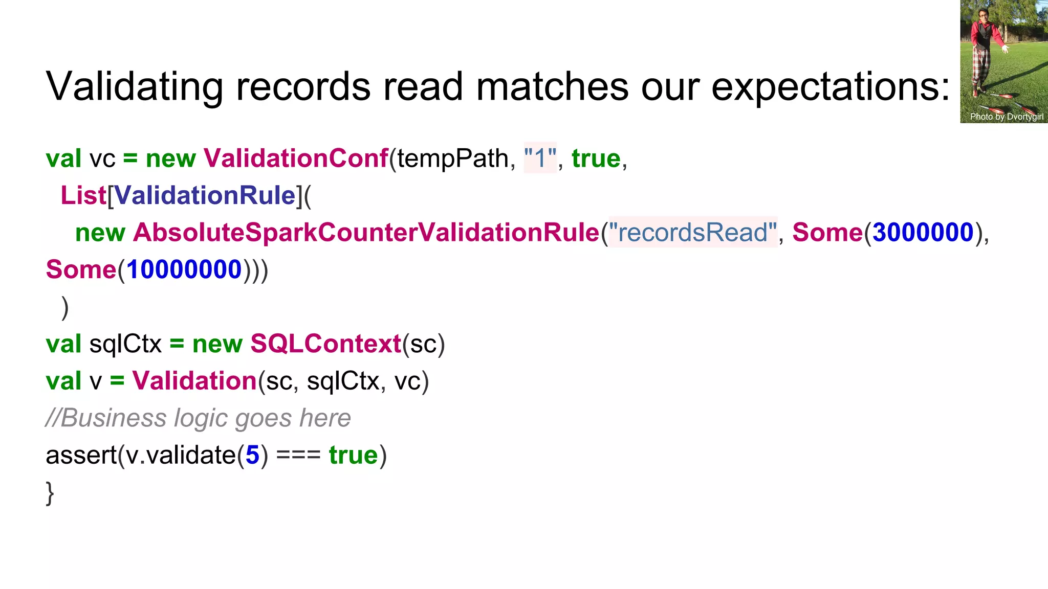 Validating records read matches our expectations:
val vc = new ValidationConf(tempPath, "1", true,
List[ValidationRule](
new AbsoluteSparkCounterValidationRule("recordsRead", Some(3000000),
Some(10000000)))
)
val sqlCtx = new SQLContext(sc)
val v = Validation(sc, sqlCtx, vc)
//Business logic goes here
assert(v.validate(5) === true)
}
Photo by Dvortygirl
 